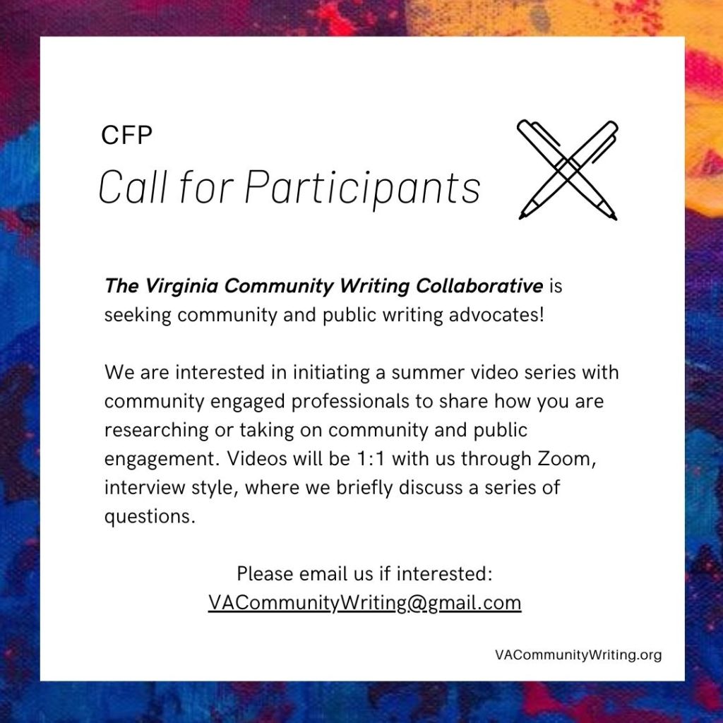 Call for Participants The Virginia Community Writing Collaborative is seeking community and public writing advocates! 

We are interested in initiating a summer video series with community engaged professionals to share how you are researching or taking on community and public engagement. Videos will be 1:1 with us through Zoom, interview style, where we briefly discuss a series of questions. 

Please email us if interested:
VACommunityWriting@gmail.com
